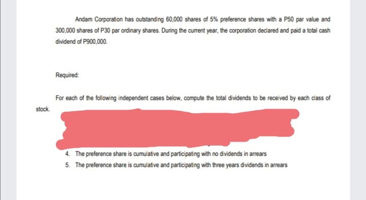 Andam Corporation has outstanding 60,000 shares of 5% preference shares with a P50 par value and
300,000 shares of P30 par ordinary shares. During the current year, the corporation declared and paid a total cash
dividend of P900,000.
Required:
For each of the following independent cases below, compute the total dividends to be received by each dass of
stock.
4. The preference share is cumulative and participating with no dividends in arrears
5. The preference share is cumulative and participating with three years dividends in arrears
