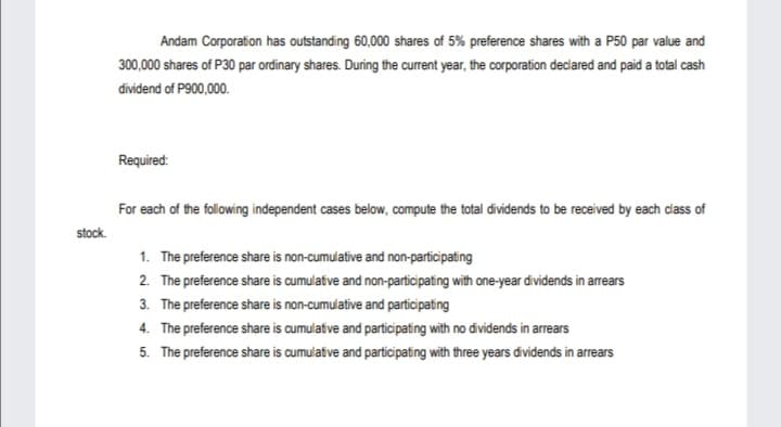 Andam Corporation has outstanding 60,000 shares of 5% preference shares with a P50 par value and
300,000 shares of P30 par ordinary shares. During the current year, the corporation declared and paid a total cash
dividend of P900,000.
Required:
For each of the following independent cases below, compute the total dividends to be received by each dass of
stock.
1. The preference share is non-cumulative and non-participating
2. The preference share is cumulatve and non-participating with one-year dividends in arrears
3. The preference share is non-cumulative and participating
4. The preference share is cumulative and participating with no dividends in arrears
5. The preference share is cumulative and participating with three years dividends in arrears

