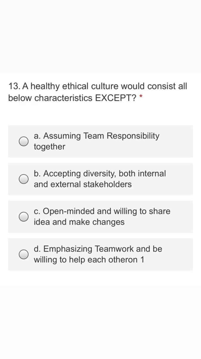 13. A healthy ethical culture would consist all
below characteristics EXCEPT? *
a. Assuming Team Responsibility
together
b. Accepting diversity, both internal
and external stakeholders
c. Open-minded and willing to share
idea and make changes
d. Emphasizing Teamwork and be
willing to help each otheron 1
