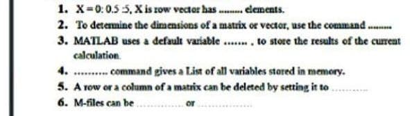 1. X-0:0.5 5, X is row vector has .. clements.
2. To detemine the dimensions of a matrix or vector, use the command ...
3. MATLAB uses a default variable... to store the results of the current
calculation.
4. .. command gives a List of all variables stored in memory.
5. A row or a column of a matrix can be deleted by setting it to
6. M-files can be.
or
