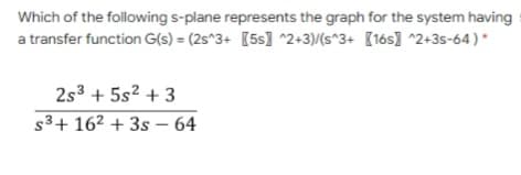 Which of the following s-plane represents the graph for the system having
a transfer function G(s) = (2s^3+ [5s] ^2+3)/(s^3+ {16s] ^2+3s-64) *
2s3 + 5s2 + 3
s3+ 162 + 3s – 64
