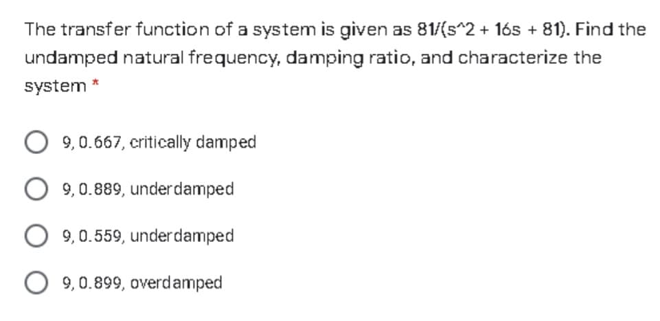 The transfer function of a system is given as 81/(s^2 + 165 + 81). Find the
undamped natural frequency, damping ratio, and characterize the
system
9,0.667, critically damped
9, 0.889, underdamped
9,0.559, underdamped
O 9,0.899, overdamped
