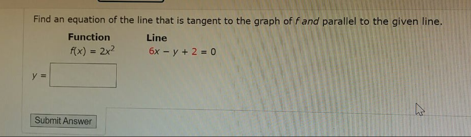 Find an equation of the line that is tangent to the graph of f and parallel to the given line.
Function
Line
f(x) = 2x2
6x - y + 2 = 0
%3D
y =
Submit Answer
