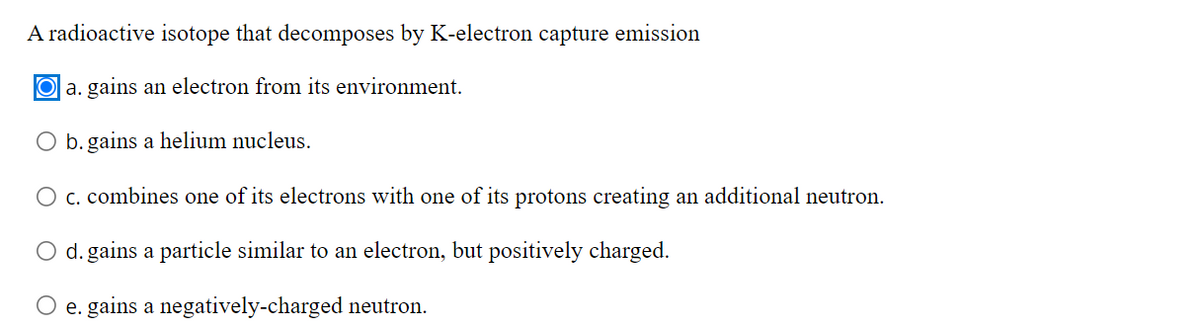 A radioactive isotope that decomposes by K-electron capture emission
O a. gains an electron from its environment.
b. gains a helium nucleus.
O c. combines one of its electrons with one of its protons creating an additional neutron.
d. gains a particle similar to an electron, but positively charged.
O e. gains a negatively-charged neutron.
