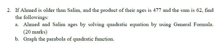 2. If Ahmed is older than Salim, and the product of their ages is 477 and the sum is 62, find
the followings:
a. Ahmed and Salim ages by solving quadratie equation by using General Formula.
(20 marks)
b. Graph the parabola of quadratic function.
