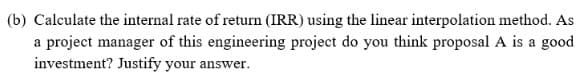 (b) Calculate the internal rate of return (IRR) using the linear interpolation method. As
a project manager of this engineering project do you think proposal A is a good
investment? Justify your answer.