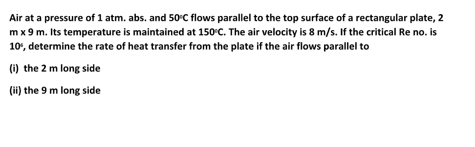Air at a pressure of 1 atm. abs. and 50°C flows parallel to the top surface of a rectangular plate, 2
m x 9 m. Its temperature is maintained at 150°C. The air velocity is 8 m/s. If the critical Re no. is
106, determine the rate of heat transfer from the plate if the air flows parallel to
(i) the 2 m long side
(ii) the 9 m long side