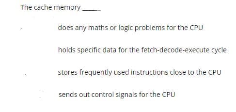 The cache memory.
does any maths or logic problems for the CPU
holds specific data for the fetch-decode-execute cycle
stores frequently used instructions close to the CPU
sends out control signals for the CPU
