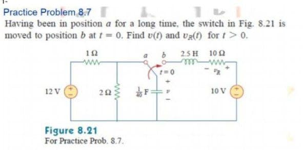Practice Problem 8.7
Having been in position a for a long time, the switch in Fig. 8.21 is
moved to position b at t 0. Find v() and UR(f) for t> 0.
12
2.5 H 10 2
ww
w ele
12 V
10 V
Figure 8.21
For Practice Prob. 8.7.
ww.
2.
