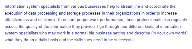 Information system specialists from various businesses help to streamline and coordinate the
execution of data processing and storage processes in their organizations in order to increase
effectiveness and efficiency. To ensure proper work performance, these professionals also regularly
assess the quality of the information they provide. I go through four different kinds of information
system specialists who may work in a normal big business setting and describe (in your own words)
what they do on a daily basis and the skills they need to be successful.