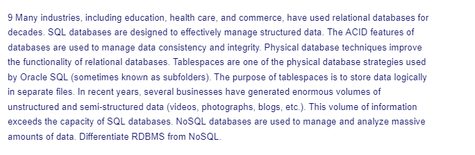 9 Many industries, including education, health care, and commerce, have used relational databases for
decades. SQL databases are designed to effectively manage structured data. The ACID features of
databases are used to manage data consistency and integrity. Physical database techniques improve
the functionality of relational databases. Tablespaces are one of the physical database strategies used
by Oracle SQL (sometimes known as subfolders). The purpose of tablespaces is to store data logically
in separate files. In recent years, several businesses have generated enormous volumes of
unstructured and semi-structured data (videos, photographs, blogs, etc.). This volume of information
exceeds the capacity of SQL databases. NoSQL databases are used to manage and analyze massive
amounts of data. Differentiate RDBMS from NoSQL.