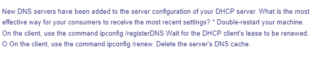 New DNS servers have been added to the server configuration of your DHCP server. What is the most
effective way for your consumers to receive the most recent settings? * Double-restart your machine.
On the client, use the command ipconfig /registerDNS Wait for the DHCP client's lease to be renewed.
O On the client, use the command ipconfig /renew. Delete the server's DNS cache.