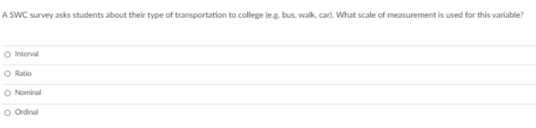 A SWC survey asks students about their type of transportation to college (e.g. bus, walk, car). What scale of measurement is used for this variable?
O Interval
O Ratio
O Nominal
O Ordinal
