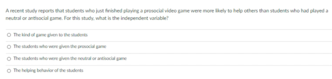 A recent study reports that students who just finished playing a prosocial video game were more likely to help others than students who had played a
neutral or antisocial game. For this study, what is the independent variable?
O The kind of game given to the students
O The students who were given the prosocial game
O The students who were given the neutral or antisocial game
O The helping behavior of the students

