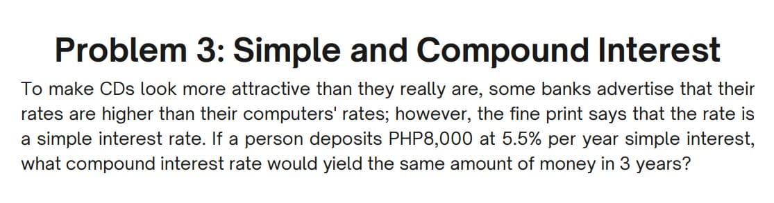 Problem 3: Simple and Compound Interest
To make CDs look more attractive than they really are, some banks advertise that their
rates are higher than their computers' rates; however, the fine print says that the rate is
a simple interest rate. If a person deposits PHP8,000 at 5.5% per year simple interest,
what compound interest rate would yield the same amount of money in 3 years?