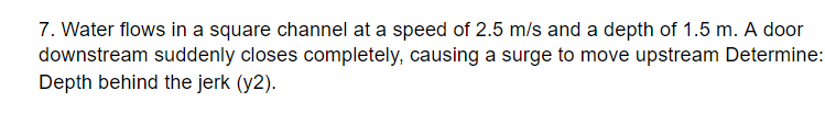 7. Water flows in a square channel at a speed of 2.5 m/s and a depth of 1.5 m. A door
downstream suddenly closes completely, causing a surge to move upstream Determine:
Depth behind the jerk (y2).
