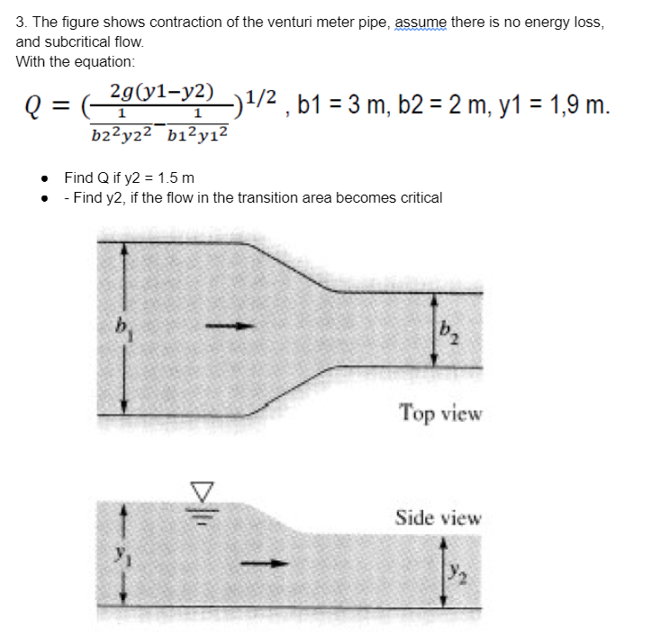 3. The figure shows contraction of the venturi meter pipe, assume there is no energy loss,
and subcritical flow.
With the equation:
29(y1-y2) )1/2 , b1 = 3 m, b2 = 2 m, y1 = 1,9 m.
Q = (-
b2²y22¯b1²y1²
1
• Find Q if y2 = 1.5 m
• - Find y2, if the flow in the transition area becomes critical
b,
Top view
Side view
