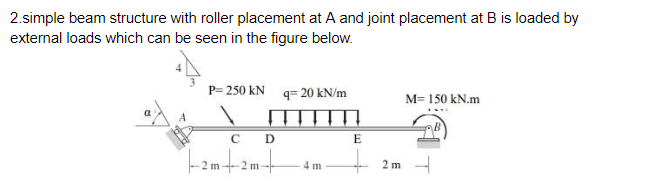2.simple beam structure with roller placement at A and joint placement at B is loaded by
external loads which can be seen in the figure below.
P= 250 kN q= 20 kN/m
M= 150 kN.m
C D
E
Famtzmt
4 m
2 m
