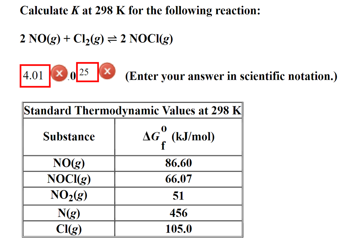 Calculate K at 298 K for the following reaction:
2 NO(g) + Cl₂(g) = 2 NOCI(g)
25 X
4.01 XO
Standard Thermodynamic Values at 298 K
Substance
AG
(kJ/mol)
NO(g)
NOCI(g)
NO₂(g)
N(g)
Cl(g)
(Enter your answer in scientific notation.)
f
86.60
66.07
51
456
105.0