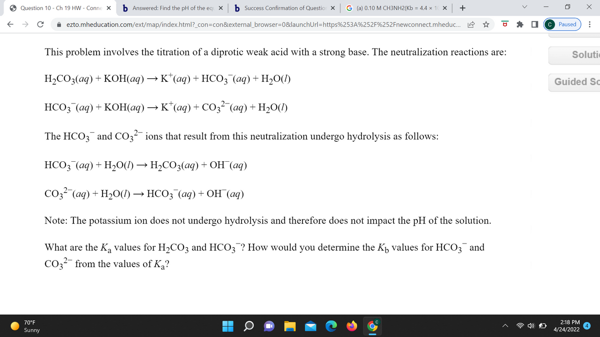 O Question 10 - Ch 19 HW - Conne X
b Answered: Find the pH of the equ X
b Success Confirmation of Questior X G (a) 0.10 M CH3NH2(Kb = 4.4 x 10 × +
->
i ezto.mheducation.com/ext/map/index.html?_con=con&external_browser=0&launchUrl=https%253A%252F%252Fnewconnect.mheduc. A
C Paused
This problem involves the titration of a diprotic weak acid with a strong base. The neutralization reactions are:
Soluti
Н-СОЗ(аq) + КОН(аq) — к'"(аq) + НСО; (аq) + Н,0()
Guided So
HCO3 (aq) + KOH(aq) → K"(aq) + CO3² (aq) + H20(1)
The HCO3 and CO3 ions that result from this neutralization undergo hydrolysis as follows:
НСОЗ (ад) + Hә0() — Н-СО3(аq) + ОН (аq)
СОз (аq) + H20() — НСО; (аq) + ОН (аq)
Note: The potassium ion does not undergo hydrolysis and therefore does not impact the pH of the solution.
What are the K, values for H2CO3 and HCO3 ? How would you determine the K, values for HCO3 and
CO3?- from the values of Ka?
70°F
2:18 PM
Sunny
4/24/2022
|D
