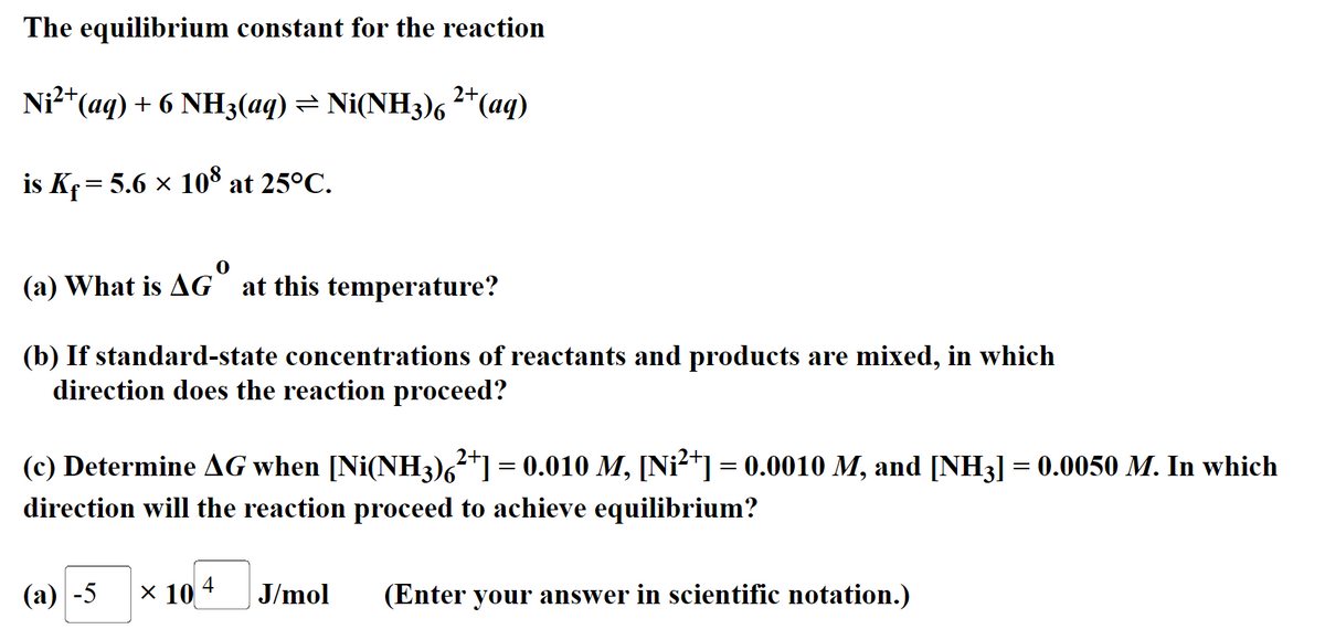 The equilibrium constant for the reaction
Ni²+ (aq) + 6 NH3(aq) ⇒ Ni(NH3)6 ²+ (aq)
is Kf = 5.6 × 108 at 25°C.
(a) What is AG at this temperature?
(b) If standard-state concentrations of reactants and products are mixed, in which
direction does the reaction proceed?
(c) Determine AG when [Ni(NH3)²+] = 0.010 M, [Ni²+] = 0.0010 M, and [NH3] = 0.0050 M. In which
direction will the reaction proceed to achieve equilibrium?
(a) -5
× 10 4 J/mol (Enter your answer in scientific notation.)