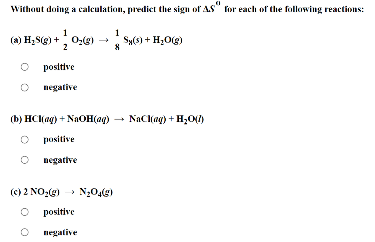 Without doing a calculation, predict the sign of AS for each of the following reactions:
(a) H₂S(g) +
112
O₂(g)
Sg(s) + H₂O(g)
positive
negative
(b) HCl(aq) + NaOH(aq) → NaCl(aq) + H₂O(l)
positive
negative
(c) 2 NO₂(g) → N₂O4(g)
positive
negative
