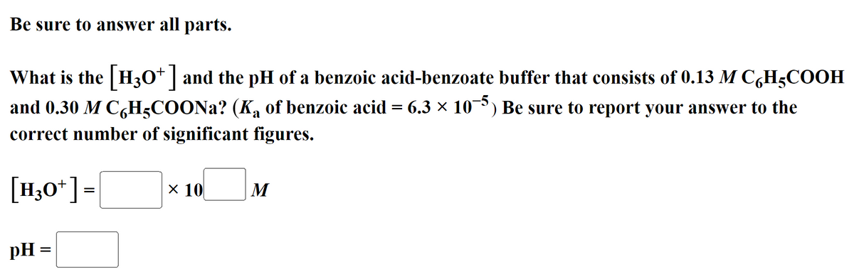 Be sure to answer all parts.
What is the H30* | and the pH of a benzoic acid-benzoate buffer that consists of 0.13 M C,H5COOH
and 0.30 M C,H3COONA? (K, of benzoic acid = 6.3 × 10) Be sure to report your answer to the
correct number of significant figures.
[H,0*]=
X 10
M
pH =
