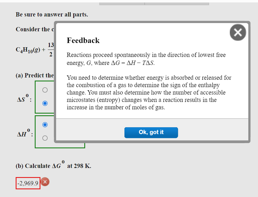 Be sure to answer all parts.
Consider the c
13
C4H10(g) +
2
(a) Predict the
O
AS:
Feedback
Reactions proceed spontaneously in the direction of lowest free
energy, G, where AG=AH-TAS.
You need to determine whether energy is absorbed or released for
the combustion of a gas to determine the sign of the enthalpy
change. You must also determine how the number of accessible
microstates (entropy) changes when a reaction results in the
increase in the number of moles of gas.
Ok, got it
AH :
O
(b) Calculate AG at 298 K.
-2,969.9 X
X