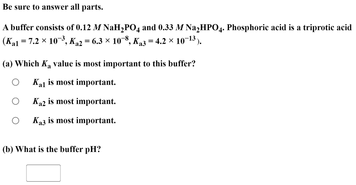 Be sure to answer all parts.
A buffer consists of 0.12 M NaH2PO4 and 0.33 M NazHPO4. Phosphoric acid is a triprotic acid
(Ka1 = 7.2 × 10¬³, K,2 = 6.3 × 10¬8.
°, Ka3 = 4.2 × 10¬13).
(a) Which Ka value is most important to this buffer?
Ka1 is most important.
Ka2 is most important.
Ka3 is most important.
(b) What is the buffer pH?
