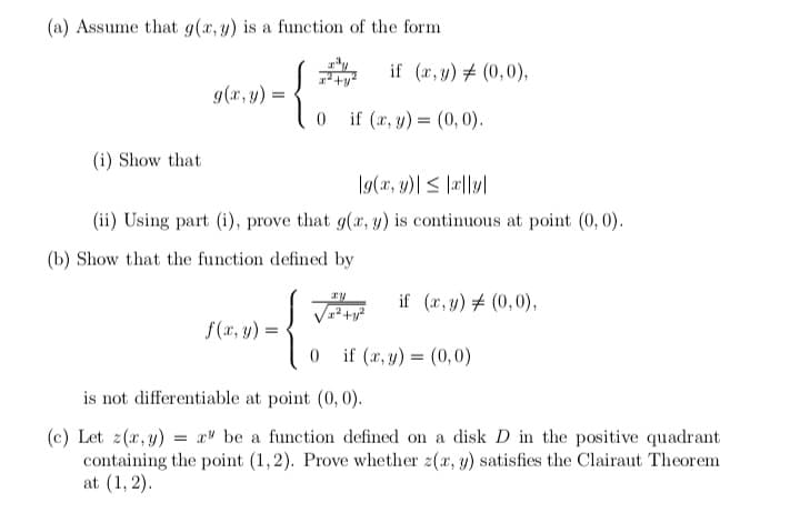 (a) Assume that g(x, y) is a function of the form
g(x, y)
{
0 if (x, y) = (0,0).
(i) Show that
g(x, y)| ≤|xl|y|
(ii) Using part (i), prove that g(x, y) is continuous at point (0, 0).
(b) Show that the function defined by
xy
√²+² if (x,y) = (0,0),
f(x, y) =
0 if (x, y) = (0,0)
is not differentiable at point (0, 0).
(c) Let z(x, y) = x be a function defined on a disk D in the positive quadrant
containing the point (1,2). Prove whether z(x, y) satisfies the Clairaut Theorem
at (1, 2).
=
if (x, y) = (0,0),