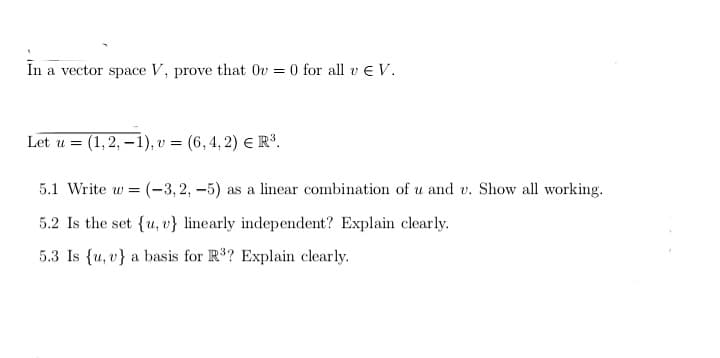 In a vector space V, prove that Ov=0 for all v V.
Let u = (1, 2, -1), v = (6,4,2) € R³.
5.1 Write w (-3,2,-5) as a linear combination of u and v. Show all working.
5.2 Is the set {u, v} linearly independent? Explain clearly.
5.3 Is (u, v) a basis for R³? Explain clearly.