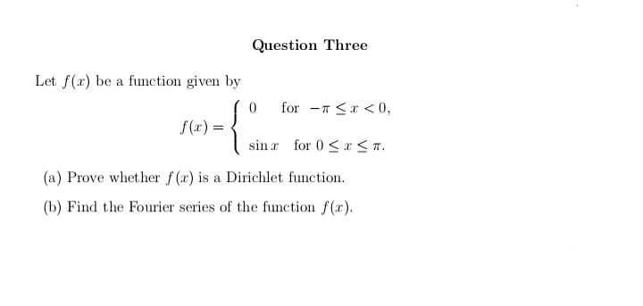 Question Three
Let f(x) be a function given by
0
for <x<0,
f(x) =
sin for 0≤x≤π.
(a) Prove whether f(r) is a Dirichlet function.
(b) Find the Fourier series of the function f(x).
