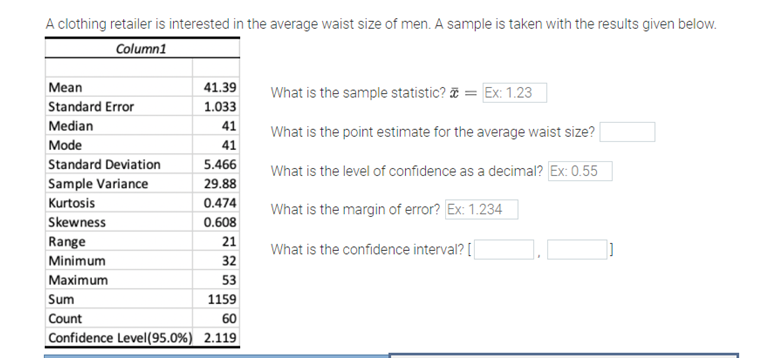 A clothing retailer is interested in the average waist size of men. A sample is taken with the results given below.
Column1
Мean
41.39
What is the sample statistic? = Ex: 1.23
Standard Error
1.033
Median
41
What is the point estimate for the average waist size?
Mode
41
Standard Deviation
5.466
What is the level of confidence as a decimal? Ex: 0.55
Sample Variance
29.88
Kurtosis
0.474
What is the margin of error? Ex: 1.234
Skewness
0.608
Range
21
What is the confidence interval? [|
Minimum
32
Мaximum
53
Sum
1159
Count
60
Confidence Level(95.0%) 2.119
