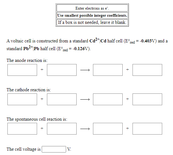 Enter electrons as e".
Use smallest possible integer coefficients.
If a box is not needed, leave it blank.
A voltaic cell is constructed from a standard Cd2"|Cd half cell (E°red = -0.403V) and a
standard Pb2* Pb half cell (E°red = -0.126V).
The anode reaction is:
The cathode reaction is:
The spontaneous cell reaction is:
The cell voltage is
V.
+
