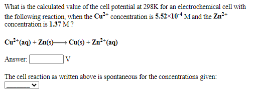 What is the calculated value of the cell potential at 298K for an electrochemical cell with
the following reaction, when the Cu2* concentration is 5.52x10-4 M and the Zn²*
concentration is 1.37 M ?
Cu*"(aq) + Zn(s)→ Cu(s) + Zn²“(aq)
Answer:
V
The cell reaction as written above is spontaneous for the concentrations given:
