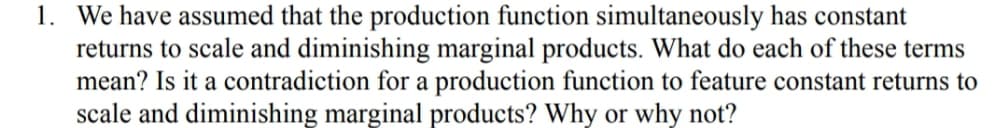 1. We have assumed that the production function simultaneously has constant
returns to scale and diminishing marginal products. What do each of these terms
mean? Is it a contradiction for a production function to feature constant returns to
scale and diminishing marginal products? Why or why not?
