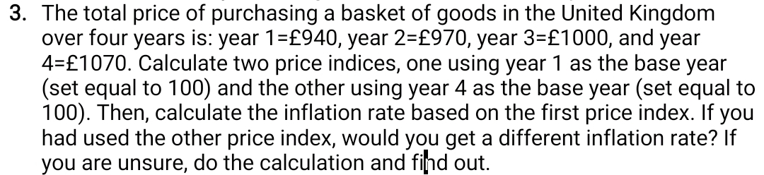 3. The total price of purchasing a basket of goods in the United Kingdom
over four years is: year 1=£940, year 2=£970, year 3=£1000, and year
4=£1070. Calculate two price indices, one using year 1 as the base year
(set equal to 100) and the other using year 4 as the base year (set equal to
100). Then, calculate the inflation rate based on the first price index. If you
had used the other price index, would you get a different inflation rate? If
you are unsure, do the calculation and find out.
