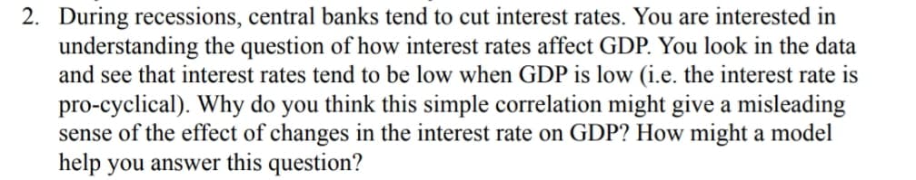 2. During recessions, central banks tend to cut interest rates. You are interested in
understanding the question of how interest rates affect GDP. You look in the data
and see that interest rates tend to be low when GDP is low (i.e. the interest rate is
pro-cyclical). Why do you think this simple correlation might give a misleading
sense of the effect of changes in the interest rate on GDP? How might a model
help you answer this question?
