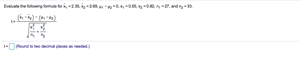 Evaluate the following formula for x, = 2.35, x2 = 2.69, µ1 -42 = 0, s1 = 0.55, s2 = 0.82, n, = 27, and n2 = 33.
t=
(2H - 4) – (3x- 1x)
'1
n2
(Round to two decimal places as needed.)
t =
