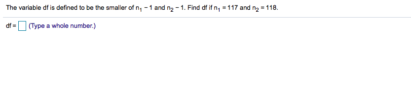 The variable df is defined to be the smaller of n, - 1 and n2 - 1. Find df if n, = 117 and n2 = 118.
df =O (Type a whole number.)
