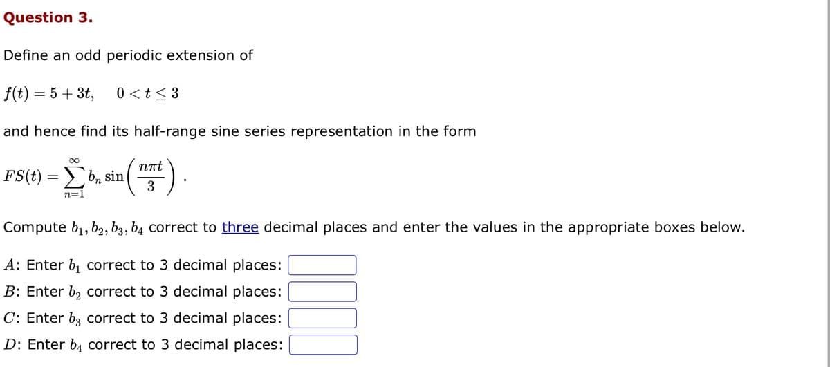 Question 3.
Define an odd periodic extension of
f(t) = 5 + 3t, 0 < t <3
and hence find its half-range sine series representation in the form
FS(t)
=
∞
n=1
bn sin
nπt
3
Compute b₁,b2, 63, b4 correct to three decimal places and enter the values in the appropriate boxes below.
A: Enter b₁ correct to 3 decimal places:
B: Enter b₂ correct to 3 decimal places:
C: Enter b3 correct to 3 decimal places:
D: Enter b4 correct to 3 decimal places:
1000