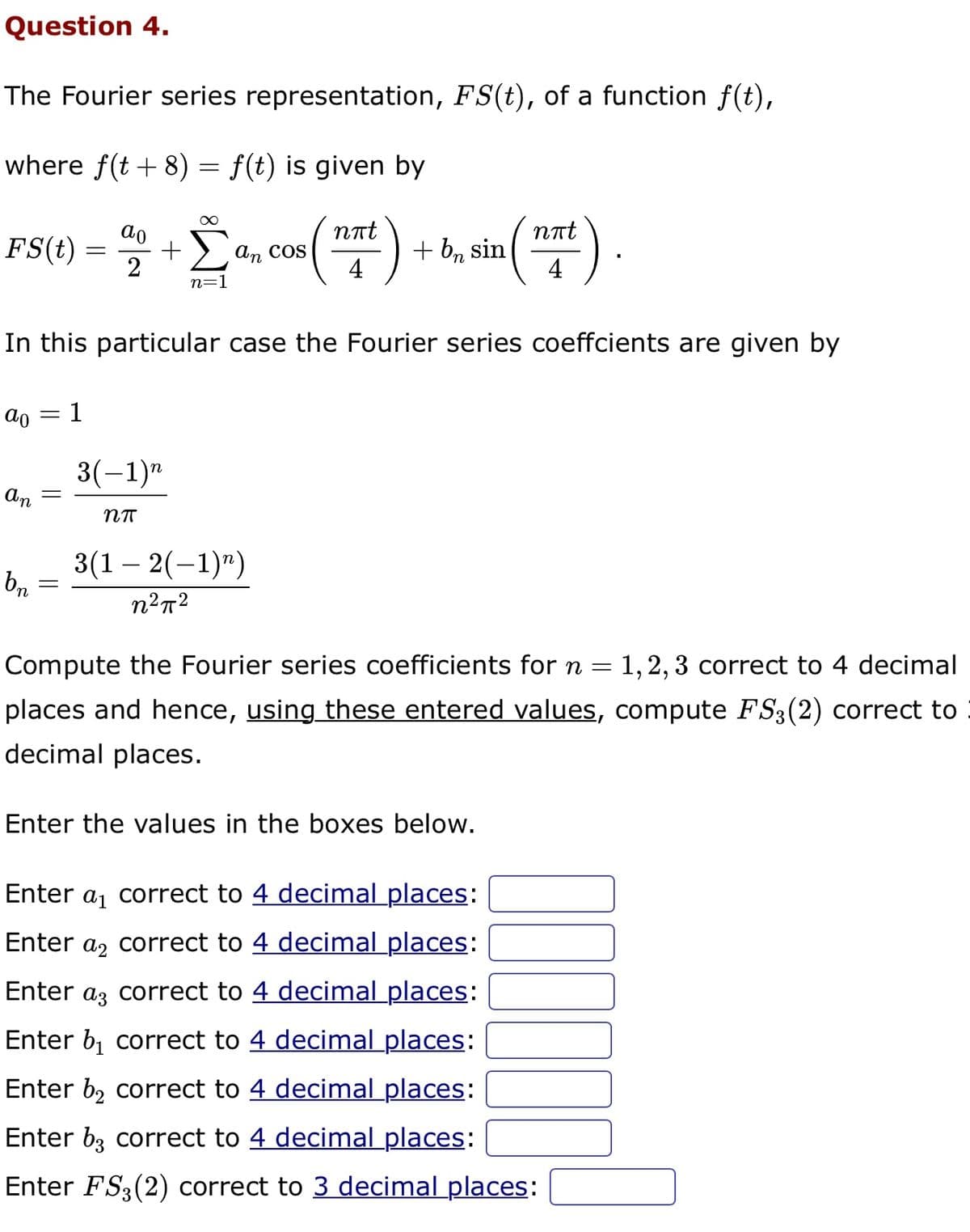 Question 4.
The Fourier series representation, FS(t), of a function f(t),
where f(t + 8) = f(t) is given by
nπt
FS(t) = 4+ [a, cos(xt) -
Σ
2
4
n=1
an
In this particular case the Fourier series coeffcients are given by
ao 1
bn
=
=
=
3(-1)"
Nπ
+ bn sin
3(1-2(−1)n)
n²π²
nπt
4
Compute the Fourier series coefficients for n = 1, 2, 3 correct to 4 decimal
places and hence, using these entered values, compute FS3 (2) correct to
decimal places.
Enter the values in the boxes below.
Enter a₁ correct to 4 decimal places:
Enter a correct to 4 decimal places:
Enter a correct to 4 decimal places:
Enter b₁ correct to 4 decimal places:
Enter b₂ correct to 4 decimal places:
Enter b3 correct to 4 decimal places:
Enter FS3 (2) correct to 3 decimal places:
