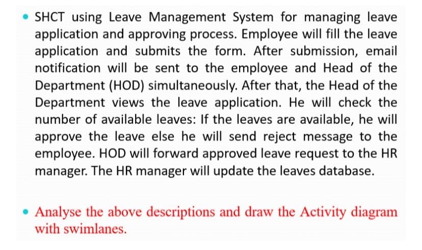 • SHCT using Leave Management System for managing leave
application and approving process. Employee will fill the leave
application and submits the form. After submission, email
notification will be sent to the employee and Head of the
Department (HOD) simultaneously. After that, the Head of the
Department views the leave application. He will check the
number of available leaves: If the leaves are available, he will
approve the leave else he will send reject message to the
employee. HOD will forward approved leave request to the HR
manager. The HR manager will update the leaves database.
Analyse the above descriptions and draw the Activity diagram
with swimlanes.
