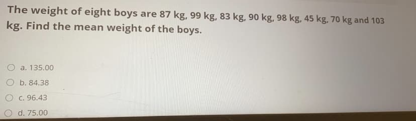 The weight of eight boys are 87 kg, 99 kg, 83 kg, 90 kg, 98 kg, 45 kg, 70 kg and 103
kg. Find the mean weight of the boys.
O a. 135.00
O b. 84.38
O c. 96.43
O d. 75.00
