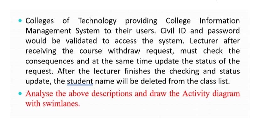Colleges of Technology providing College Information
Management System to their users. Civil ID and password
would be validated to access the system. Lecturer after
receiving the course withdraw request, must check the
consequences and at the same time update the status of the
request. After the lecturer finishes the checking and status
update, the student name will be deleted from the class list.
• Analyse the above descriptions and draw the Activity diagram
with swimlanes.
