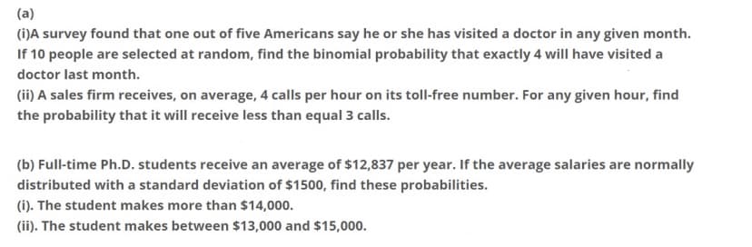 (a)
(i)A survey found that one out of five Americans say he or she has visited a doctor in any given month.
If 10 people are selected at random, find the binomial probability that exactly 4 will have visited a
doctor last month.
(ii) A sales firm receives, on average, 4 calls per hour on its toll-free number. For any given hour, find
the probability that it will receive less than equal 3 calls.
(b) Full-time Ph.D. students receive an average of $12,837 per year. If the average salaries are normally
distributed with a standard deviation of $1500, find these probabilities.
(i). The student makes more than $14,000.
(ii). The student makes between $13,000 and $15,000.
