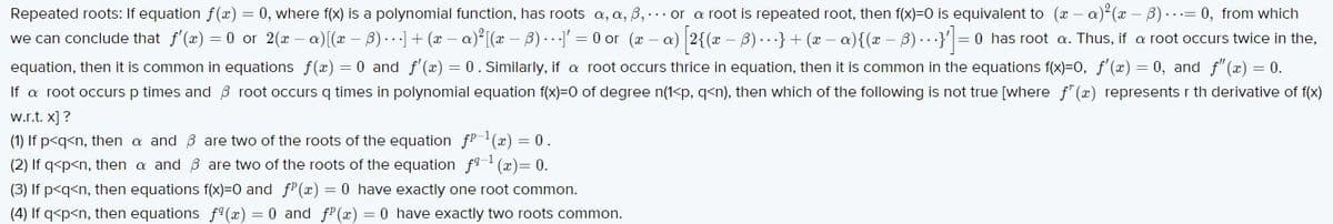 Repeated roots: If equation f(x) = 0, where f(x) is a polynomial function, has roots a, a, B,.. or a root is repeated root, then f(x)=0 is equivalent to (x – a) (x – B)...= 0, from which
we can conclude that f'(x) = 0 or 2(x – a)[(x – B)..]+ (x – a)²[x – B).I'
= 0 or (x – a) 2{(x – B) ..·}+ (x - a){(x – B) ...}'|= 0 has root a. Thus, if a root occurs twice in the,
equation, then it is common in equations f(x) = 0 and f'(x) = 0. Similarly, if a root occurs thrice in equation, then it is common in the equations f(x)=0, f'(x) = 0, and f"(x) = 0.
If a root occurs p times and B root occurs q times in polynomial equation f(x)=0 of degree n(1<p, q<n), then which of the following is not true [where f" (x) represents r th derivative of f(x)
w.r.t. x] ?
(1) If p<q<n, then a and B are two of the roots of the equation fP-1(x) = 0.
(2) If q<p<n, then a and B are two of the roots of the equation f9 (x)= 0.
(3) If p<q<n, then equations f(x)=0 and fP(x) = 0 have exactly one root common.
(4) If q<p<n, then equations f9(x) = 0 and fP(x) = 0 have exactly two roots common.
