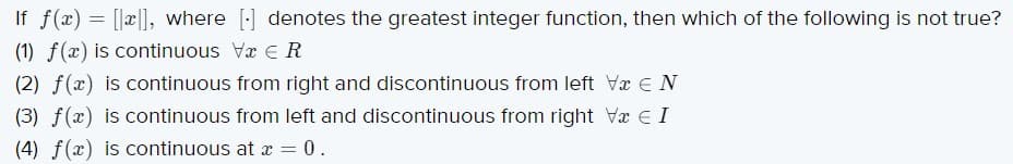 If f(x) = [[a], where [:] denotes the greatest integer function, then which of the following is not true?
(1) f(x) is continuous Va e R
(2) f(x) is continuous from right and discontinuous from left Vx E N
(3) f(x) is continuous from left and discontinuous from right Vx E I
(4) f(x) is continuous at x = 0.
%3D
