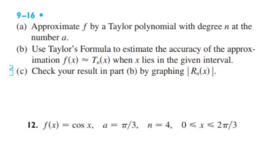 9-16 .
(a) Approximate f by a Taylor polynomial with degree n at the
number a.
(b) Use Taylor's Formula to estimate the accuracy of the approx-
imation f(x) = T,(x) when x lies in the given interval.
3 (c) Check your result in part (b) by graphing | R,(x) |-
12. f(x) :
= cos x,
= T/3, n= 4, 0<x< 27/3
a =
