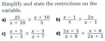 Simplify and state the restrictions on the
variable.
25
x + 10
X - 1
b)
a)
2x
x + 10
X - 1
х —
x + 5
c)
X - 3
x - 3
x + 7
2x + 3
d)
x + 8
x + 8
2х + 3
